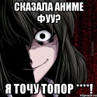 сказала аниме фуу? я точу топор ****!