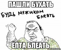 ПАШЛИ БУХАТЬ ЁПТА БЛЕАТЬ