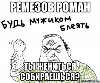 РЕМЕЗОВ РОМАН ТЫ ЖЕНИТЬСЯ СОБИРАЕШЬСЯ?