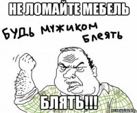 не ломайте мебель блять!!!