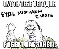 пусть тебе сегодня роберт лабзанёт!!