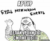 Артур делай уроки ты смлжешь)))