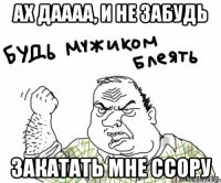 ах даааа, и не забудь закатать мне ссору