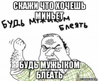скажи что хочешь миньет будь мужыком блеать