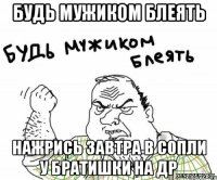 будь мужиком блеять нажрись завтра в сопли у братишки на ДР