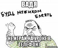 Вадя не играй на уроке в телефон)