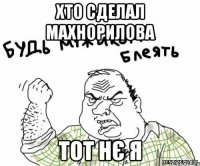 хто сделал Махнорилова тот нє я