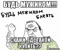 Будь мужиком!!! скажи, где такой купить??