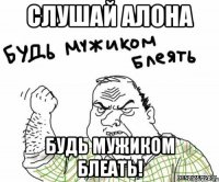 Слушай Алона Будь мужиком блеать!