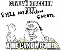 Слушай классику рока а не сухой рэп!!