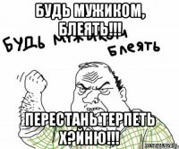 Будь мужиком, блеять!!! Перестань терпеть х?йню!!!