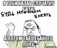 Я тоби казав спочатку Батю а потом таво ебаного лору