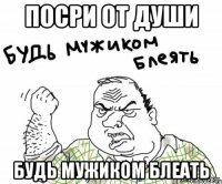 ПОСРИ ОТ ДУШИ БУДЬ МУЖИКОМ БЛЕАТЬ