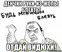 Денчик руки-из-жопы БЛЕАТЬ! Отдай видюхи!