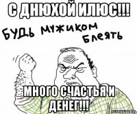 С днюхой Илюс!!! много счастья и денег!!!