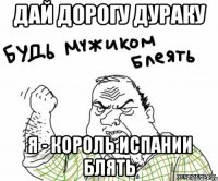 Дай дорогу дураку я - король Испании блять