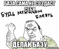 База сама не создаст себя ДЕЛАЙ БАЗУ