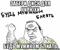 Забери диск для Кирюхи Будь мужиком блиать