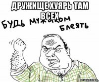 дружище хуярь там всех 