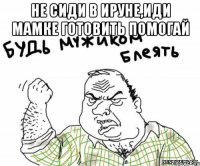 не сиди в ируне,иди мамке готовить помогай 