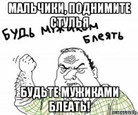 МАЛЬЧИКИ, ПОДНИМИТЕ СТУЛЬЯ БУДЬТЕ МУЖИКАМИ БЛЕАТЬ!