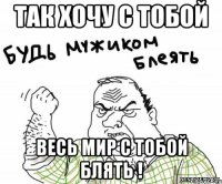 Так хочу с тобой Весь мир с тобой блять !