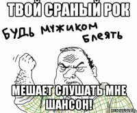 твой сраный рок мешает слушать мне шансон!