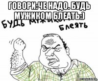 Говори:Че надо. Будь мужиком блеать:) 
