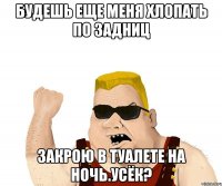 Будешь еще меня хлопать по задниц закрою в туалете на ночь.Усёк?