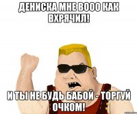 Дениска мне вооо как вхрячил! И ты не будь бабой - торгуй очком!