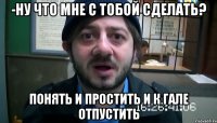 -Ну что мне с тобой сделать? Понять и простить и к Гале отпустить