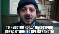  то чувство когда накосячил перед отцом во время работы