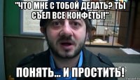 "Что мне с тобой делать? Ты съел все конфеты!" Понять... И простить!