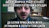 да я невкурссе ребят,кто всё золото взял?? отвечай бородач да белки прибежали меня оглушили и золото спиздили