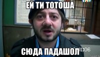 ей ти тотоша СЮДА ПАДАШОЛ