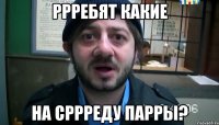 РРРЕБЯТ КАКИЕ НА СРРРЕДУ ПАРРЫ?