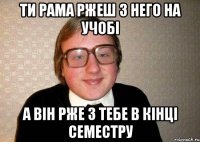 Ти РАМА ржеш з него на учобі А він рже з тебе в кінці семестру