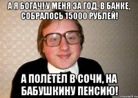 А я богач! У меня за год, в банке, собралось 15000 рублей! А полетел в Сочи, на бабушкину пенсию!