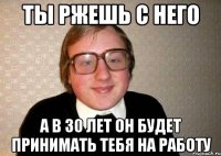 ты ржешь с него а в 30 лет он будет принимать тебя на работу