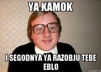 Ya Kamok I segodnya ya razobju tebe eblo