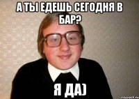 А ты едешь сегодня в бар? Я да)