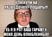 клюнули на разводочку? лошары!! ёб я в рот ваш гараж! у меня день влюбленных!