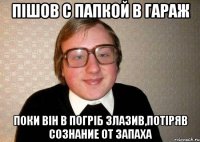 Пішов с папкой в гараж поки він в погріб злазив,потіряв сознание от запаха