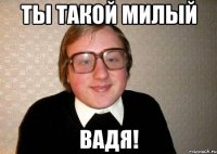 Ты такой милый ВАДЯ!