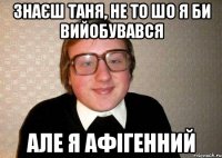 знаєш Таня, не то шо я би вийобувався але я афігенний