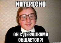 интересно он с девушками общается?!