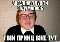 Ангеліна я чув ти задумалась Твій принц вже тут