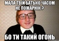 Мала твій батько часом не пожарнік ? бо ти такий огонь