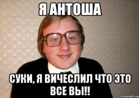 я Антоша суки, я вичеслил что это все вы!!