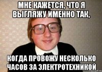 мне кажется, что я выгляжу именно так, когда провожу несколько часов за электротехникой